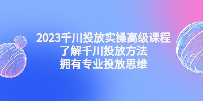 2023千川投放实操高级课程：了解千川投放方法，拥有专业投放思维-阿灿说钱