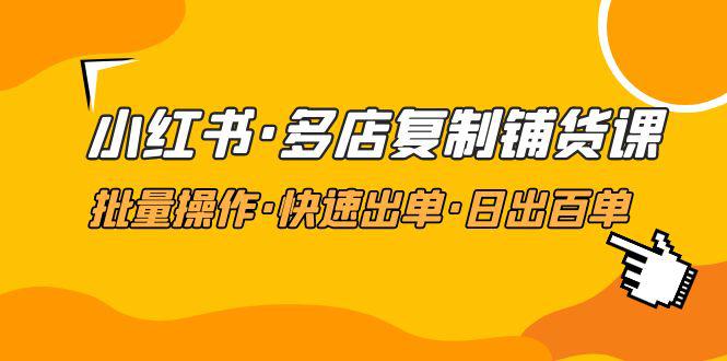 小红书·多店复制铺货课，批量操作·快速出单·日出百单（更新2023年2月）-阿灿说钱