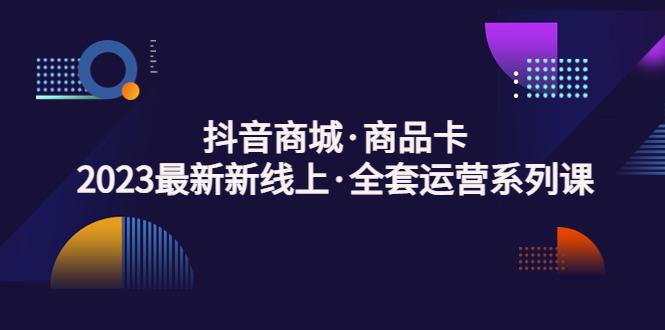 抖音商城·商品卡，2023最新新线上·全套运营系列课！