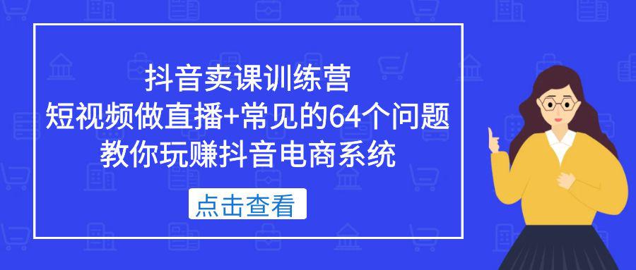 抖音卖课训练营，短视频做直播+常见的64个问题 教你玩赚抖音电商系统-阿灿说钱