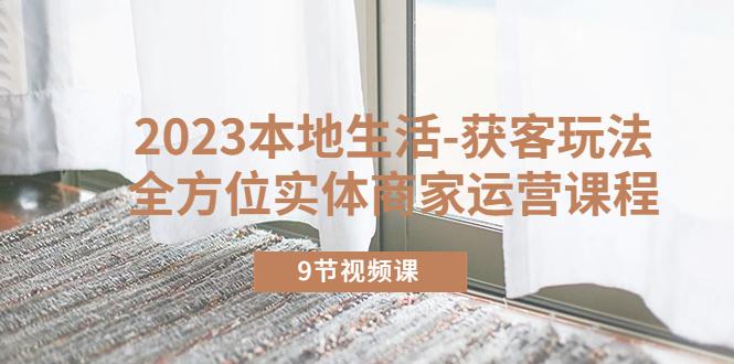 2023本地生活-获客玩法，全方位实体商家运营课程（9节视频课）-阿灿说钱
