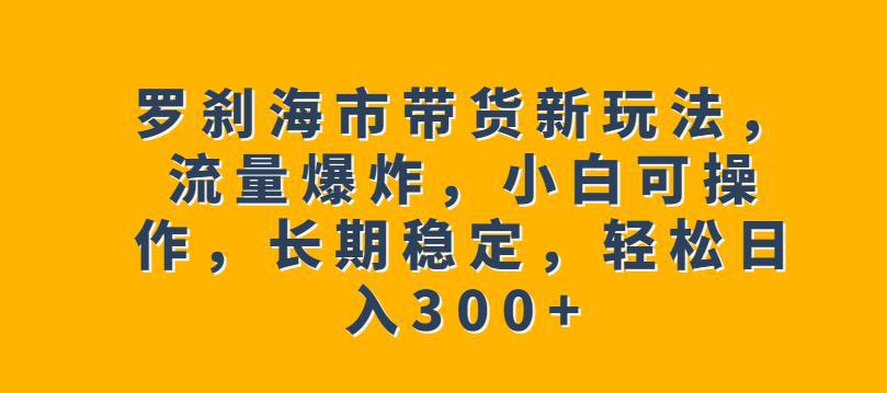罗刹海市带货新玩法,流量爆炸,小白可操作,长期稳定,轻松日入300 【揭秘】