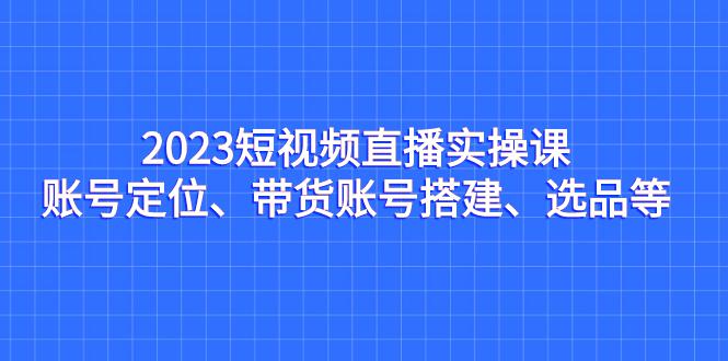 2023短视频直播实操课，账号定位、带货搭建、选品全解析-阿灿说钱