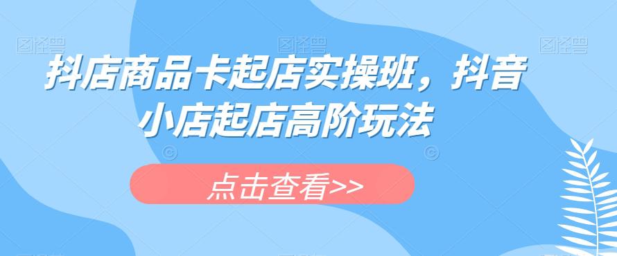 抖店商品卡起店实操班,抖音小店起店高阶玩法
