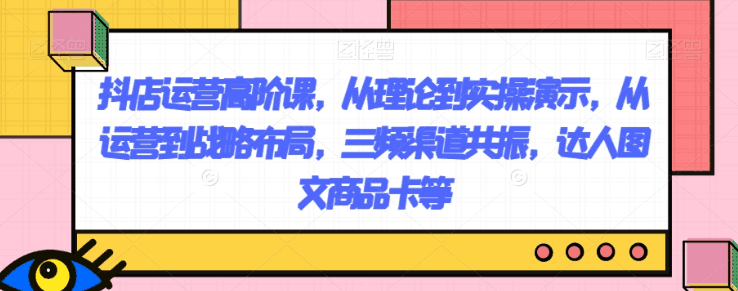 图片[1]-抖店运营高阶课，从理论到实操演示，从运营到战略布局，三频渠道共振，达人图文商品卡等-阿灿说钱