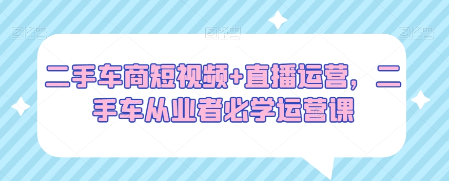 二手车商短视频+直播运营,二手车从业者必学运营课 二手车商短视频+直播运营,二手车从业者必学运营课