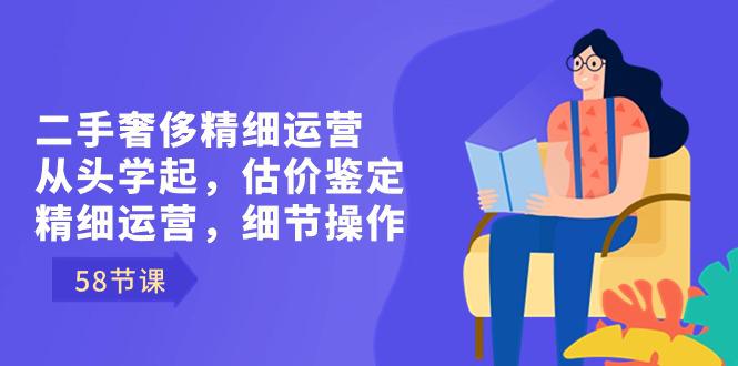 二手奢侈精细运营课程：从头学起，估价鉴定，精细运营，细节操作（58节）-阿灿说钱