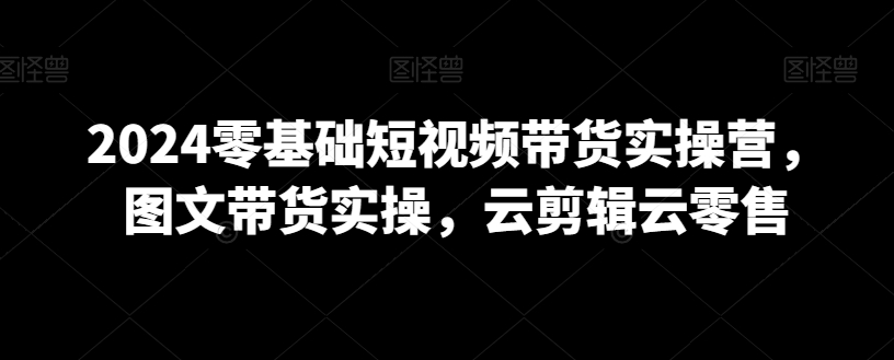 2024零基础短视频带货实操营,图文带货实操,云剪辑云零售 2024零基础短视频带货实操营,图文带货实操,云剪辑云零售