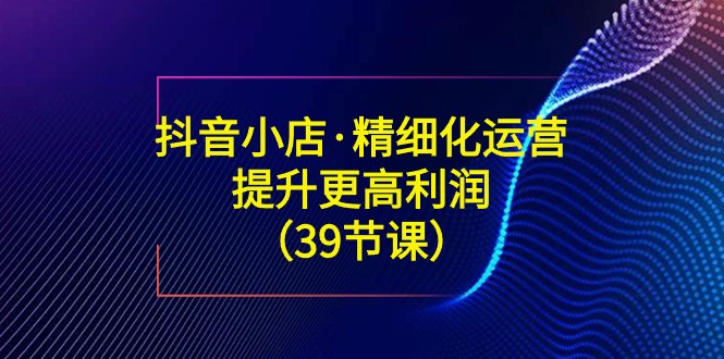 抖音小店精细化运营课：提升·更高利润（39节课）-阿灿说钱