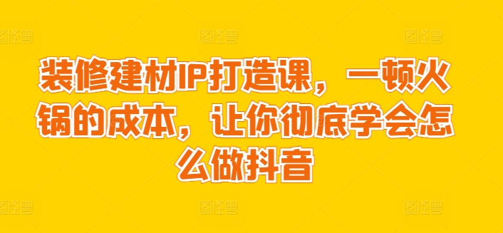 装修建材IP打造课，一顿火锅的成本，让你彻底学会怎么做抖音-阿灿说钱