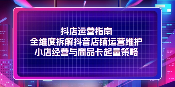 图片[1]-抖店运营指南，全维度拆解抖音店铺运营维护，小店经营与商品卡起量策略-阿灿说钱