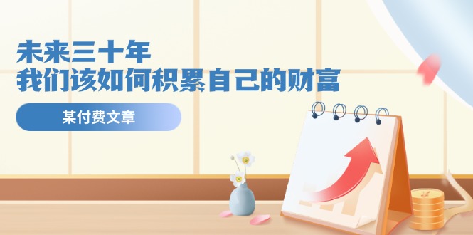 图片[1]-某公众号付费文《未来三十年，我们该如何积累自己的财富》-阿灿说钱