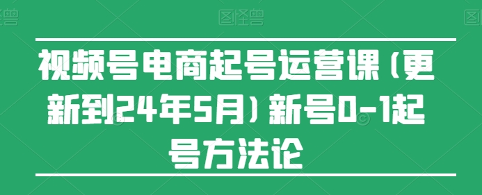 视频号电商起号运营课(更新24年7月)新号0-1起号方法论 -1 视频号电商起号运营课(更新24年7月)新号0-1起号方法论 -1