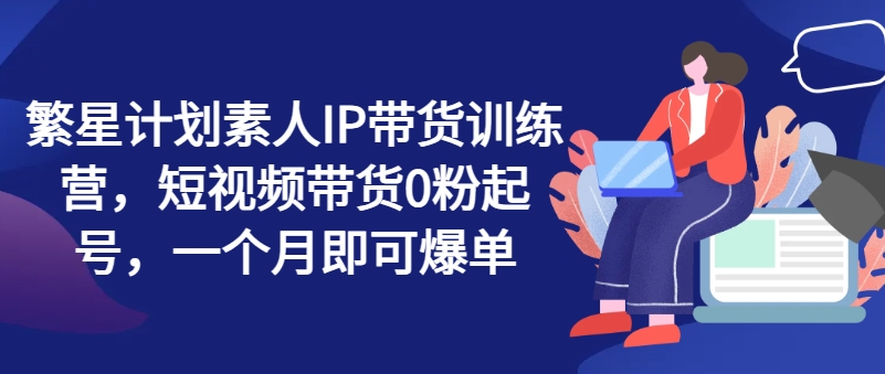 繁星计划素人IP带货训练营,短视频带货0粉起号,一个月即可爆单 -1 繁星计划素人IP带货训练营,短视频带货0粉起号,一个月即可爆单 -1