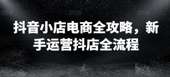 抖音小店电商全攻略,新手运营抖店全流程 -1 抖音小店电商全攻略,新手运营抖店全流程 -1