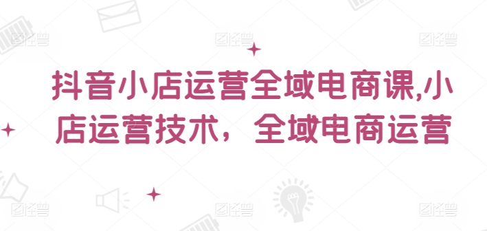 抖音小店运营全域电商课，​小店运营技术，全域电商运营-阿灿说钱