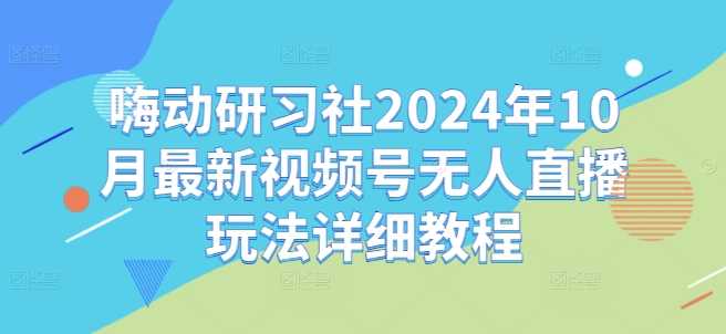 嗨动研习社2024年10月最新视频号无人直播玩法详细教程 嗨动研习社2024年10月最新视频号无人直播玩法详细教程