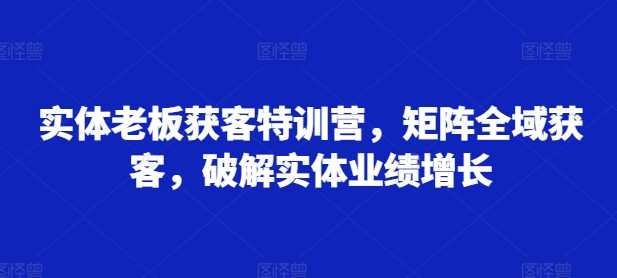 实体老板获客特训营，矩阵全域获客，破解实体业绩增长-阿灿说钱