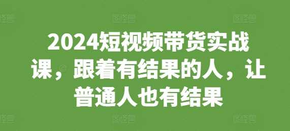2024短视频带货实战课,跟着有结果的人,让普通人也有结果 -1 2024短视频带货实战课,跟着有结果的人,让普通人也有结果 -1