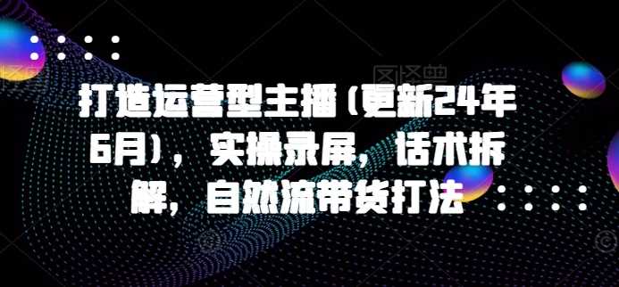 打造运营型主播(更新24年11月),实操录屏,话术拆解,自然流带货打法 -1 打造运营型主播(更新24年11月),实操录屏,话术拆解,自然流带货打法 -1