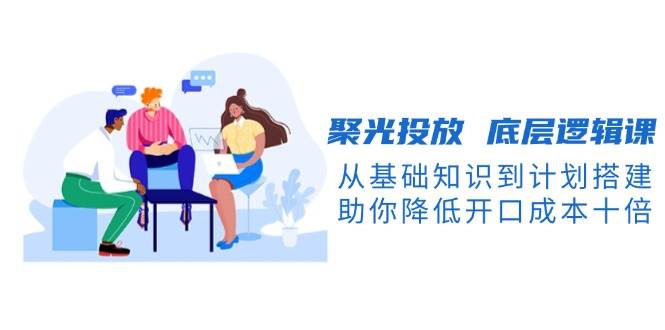 聚光投放 底层逻辑课,从基础知识到计划搭建,助你降低开口成本十倍 -1 聚光投放 底层逻辑课,从基础知识到计划搭建,助你降低开口成本十倍 -1