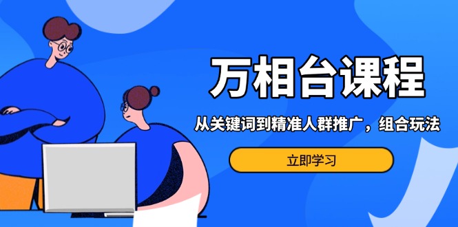 万相台课程：从关键词到精准人群推广，组合玩法高效应对多场景电商营销…-阿灿说钱