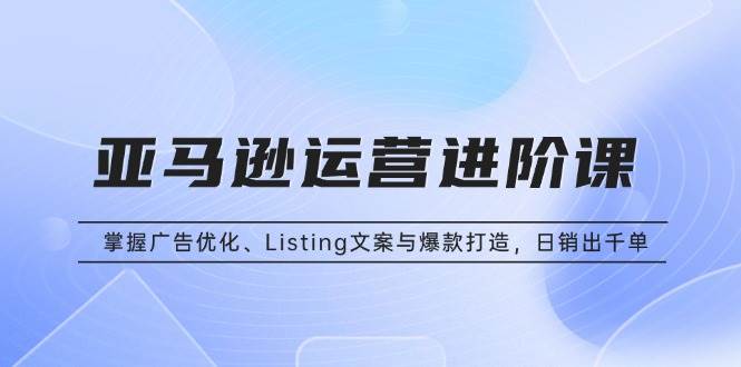 亚马逊运营进阶课：掌握广告优化、Listing文案与爆款打造，日销出千单-阿灿说钱