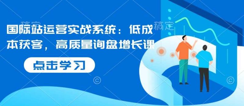 国际站运营实战系统:低成本获客,高质量询盘增长课 -1 国际站运营实战系统:低成本获客,高质量询盘增长课 -1
