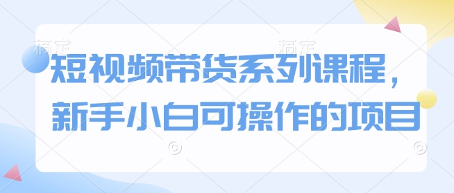 短视频带货系列课程,新手小白可操作的项目 -1 短视频带货系列课程,新手小白可操作的项目 -1