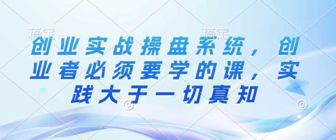 创业实战操盘系统，创业者必须要学的课，实践大于一切真知-阿灿说钱
