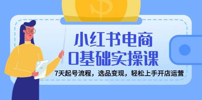 小红书电商0基础实操课，7天起号流程，选品变现，轻松上手开店运营-阿灿说钱