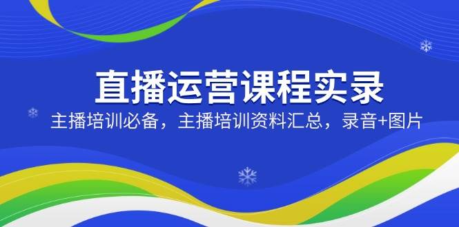 直播运营课程实录：主播培训必备，主播培训资料汇总，录音+图片-阿灿说钱